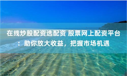 在线炒股配资选配资 股票网上配资平台：助你放大收益，把握市场机遇