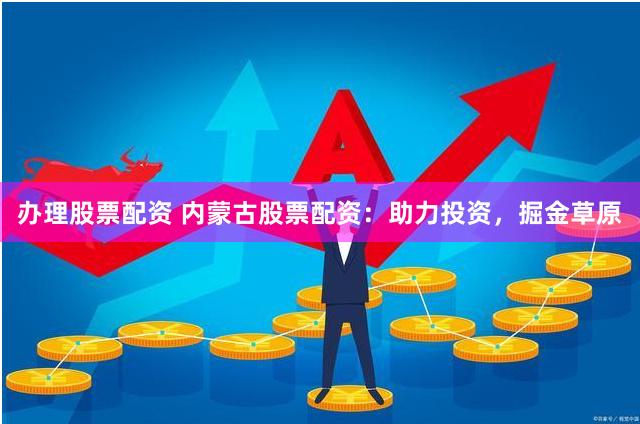 办理股票配资 内蒙古股票配资：助力投资，掘金草原