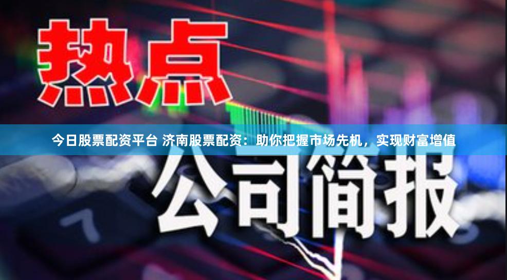 今日股票配资平台 济南股票配资：助你把握市场先机，实现财富增值