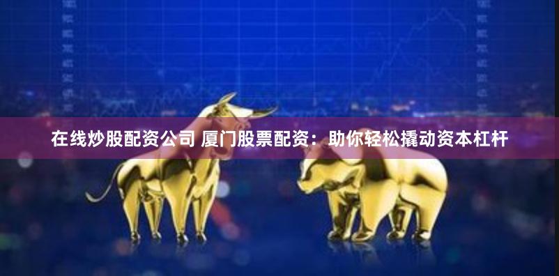 在线炒股配资公司 厦门股票配资：助你轻松撬动资本杠杆