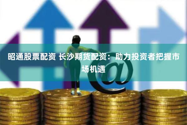 昭通股票配资 长沙期货配资：助力投资者把握市场机遇
