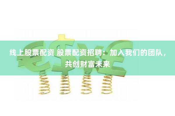 线上股票配资 股票配资招聘：加入我们的团队，共创财富未来