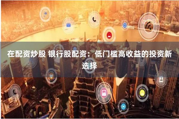 在配资炒股 银行股配资：低门槛高收益的投资新选择