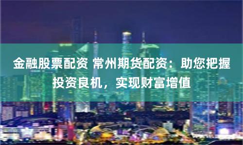 金融股票配资 常州期货配资:助您把握投资良机,实现财富增值
