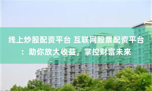 线上炒股配资平台 互联网股票配资平台：助你放大收益，掌控财富未来