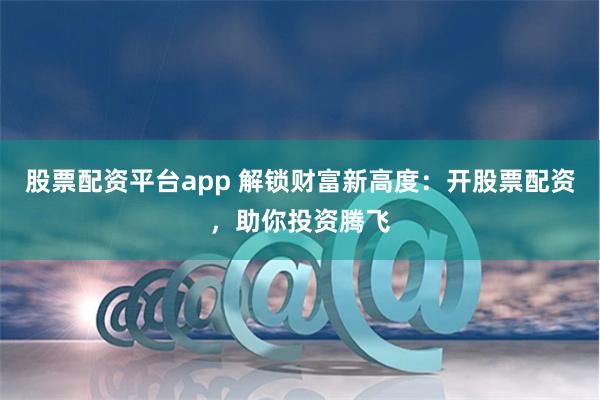 股票配资平台app 解锁财富新高度:开股票配资,助你投资腾飞