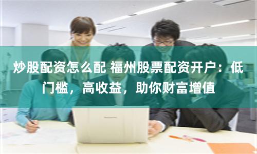 炒股配资怎么配 福州股票配资开户:低门槛,高收益,助你财富增值