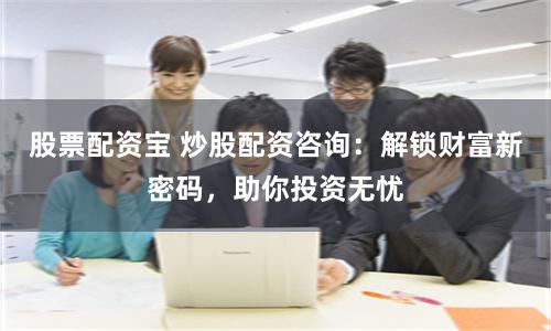 股票配资宝 炒股配资咨询：解锁财富新密码，助你投资无忧