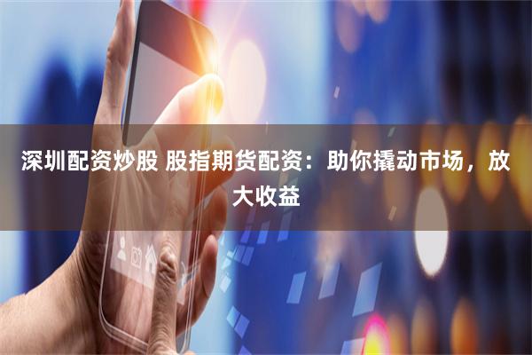 深圳配资炒股 股指期货配资：助你撬动市场，放大收益