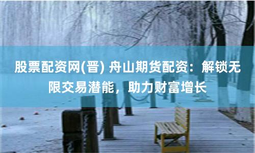股票配资网(晋) 舟山期货配资：解锁无限交易潜能，助力财富增长