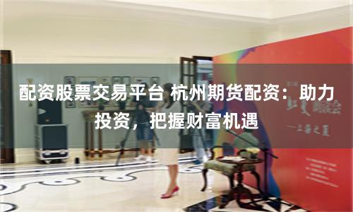 配资股票交易平台 杭州期货配资：助力投资，把握财富机遇