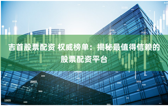 吉首股票配资 权威榜单：揭秘最值得信赖的股票配资平台